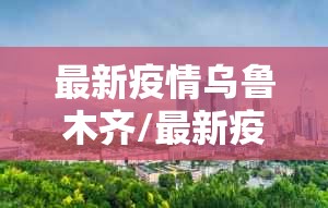 最新疫情乌鲁木齐/最新疫情新疆乌鲁木齐