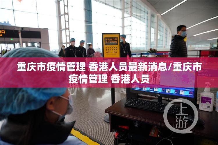 重庆市疫情管理 香港人员最新消息/重庆市疫情管理 香港人员
