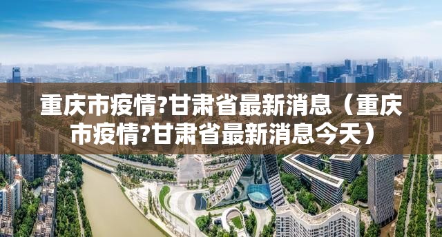 重庆市疫情?甘肃省最新消息（重庆市疫情?甘肃省最新消息今天）