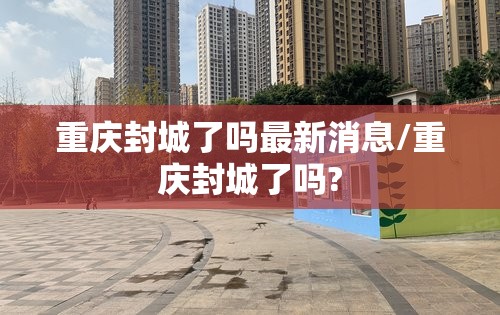 重庆封城了吗最新消息/重庆封城了吗?