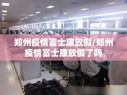 郑州疫情富士康放假/郑州疫情富士康放假了吗