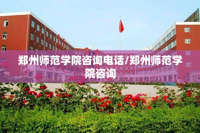 郑州师范学院咨询电话/郑州师范学院咨询