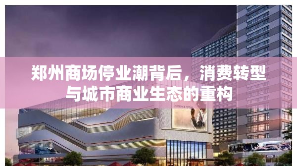 郑州商场停业潮背后，消费转型与城市商业生态的重构