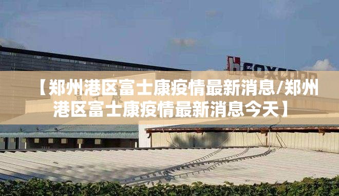 【郑州港区富士康疫情最新消息/郑州港区富士康疫情最新消息今天】