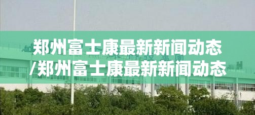 郑州富士康最新新闻动态/郑州富士康最新新闻动态视频