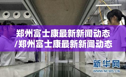 郑州富士康最新新闻动态/郑州富士康最新新闻动态视频