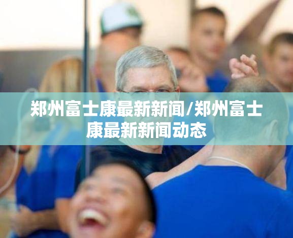 郑州富士康最新新闻/郑州富士康最新新闻动态