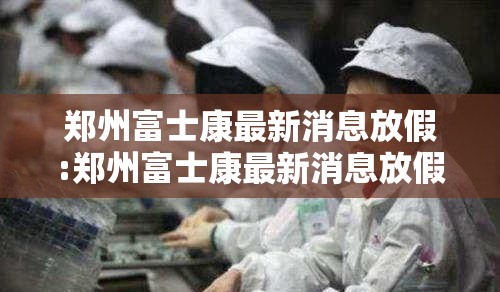 郑州富士康最新消息放假:郑州富士康最新消息放假时间