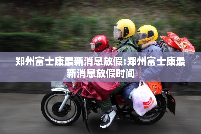 郑州富士康最新消息放假:郑州富士康最新消息放假时间