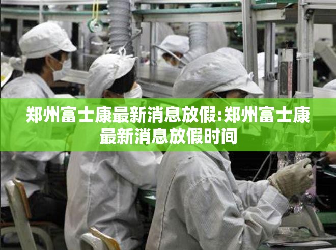 郑州富士康最新消息放假:郑州富士康最新消息放假时间