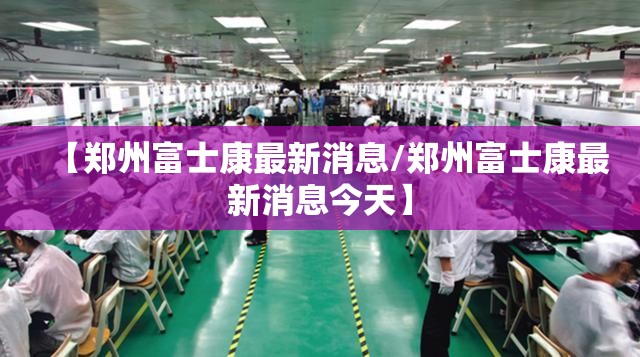 【郑州富士康最新消息/郑州富士康最新消息今天】