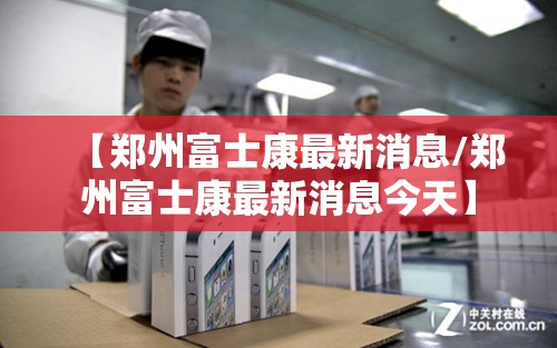 【郑州富士康最新消息/郑州富士康最新消息今天】