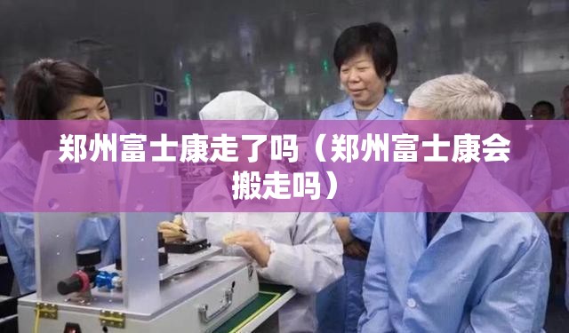 郑州富士康走了吗（郑州富士康会搬走吗）