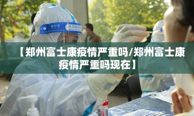 【郑州富士康疫情严重吗/郑州富士康疫情严重吗现在】