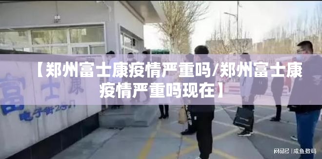 【郑州富士康疫情严重吗/郑州富士康疫情严重吗现在】