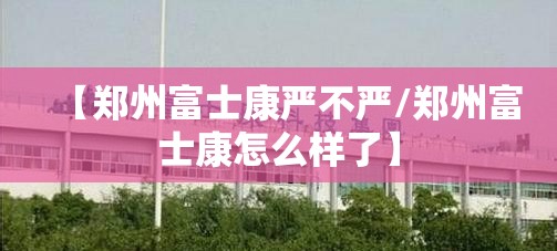 【郑州富士康严不严/郑州富士康怎么样了】
