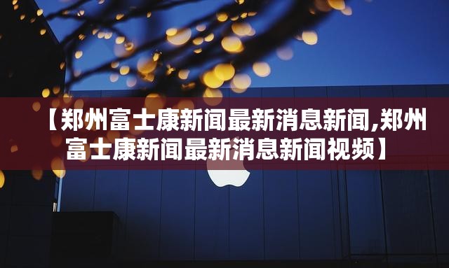【郑州富士康新闻最新消息新闻,郑州富士康新闻最新消息新闻视频】