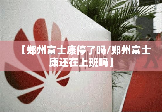 【郑州富士康停了吗/郑州富士康还在上班吗】