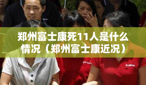 郑州富士康死11人是什么情况（郑州富士康近况）