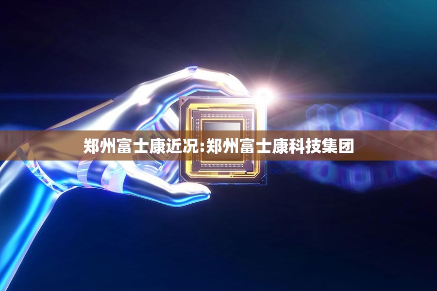 郑州富士康近况:郑州富士康科技集团