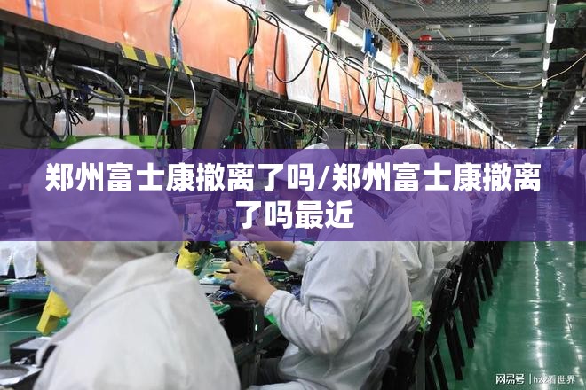 郑州富士康撤离了吗/郑州富士康撤离了吗最近