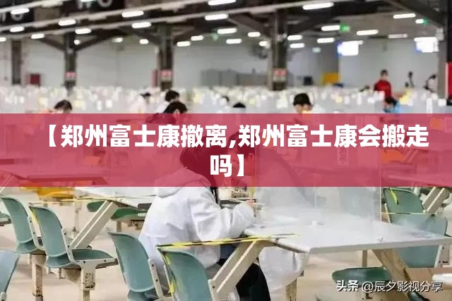 【郑州富士康撤离,郑州富士康会搬走吗】