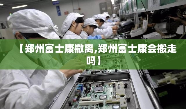 【郑州富士康撤离,郑州富士康会搬走吗】