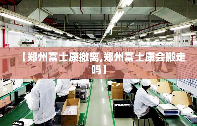 【郑州富士康撤离,郑州富士康会搬走吗】