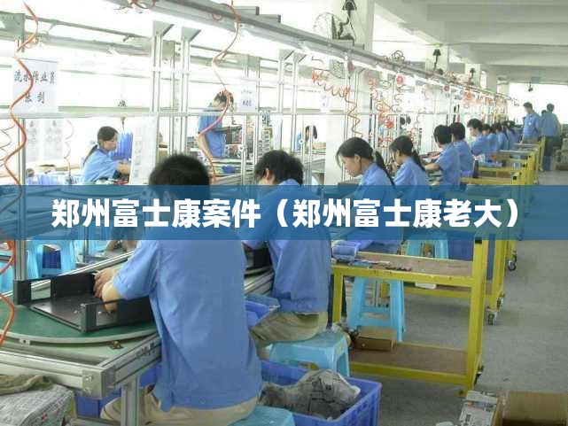 郑州富士康案件（郑州富士康老大）