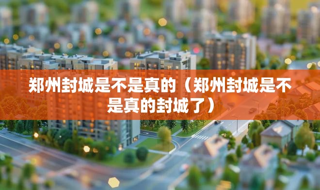 郑州封城是不是真的（郑州封城是不是真的封城了）