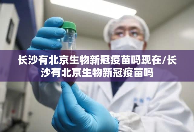 长沙有北京生物新冠疫苗吗现在/长沙有北京生物新冠疫苗吗