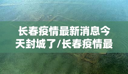 长春疫情最新消息今天封城了/长春疫情最新消息今天封城了2022