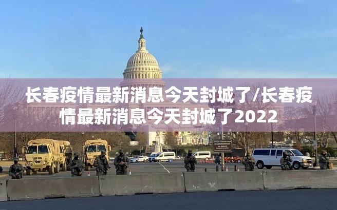 长春疫情最新消息今天封城了/长春疫情最新消息今天封城了2022