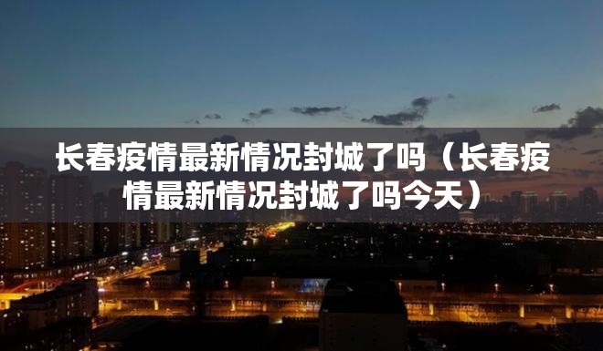 长春疫情最新情况封城了吗（长春疫情最新情况封城了吗今天）