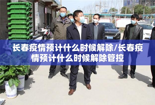 长春疫情预计什么时候解除/长春疫情预计什么时候解除管控