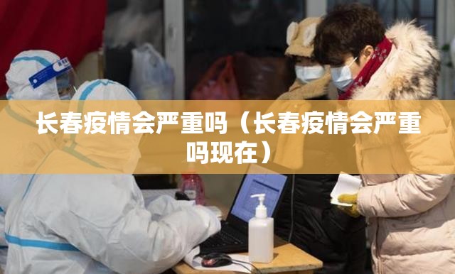 长春疫情会严重吗（长春疫情会严重吗现在）