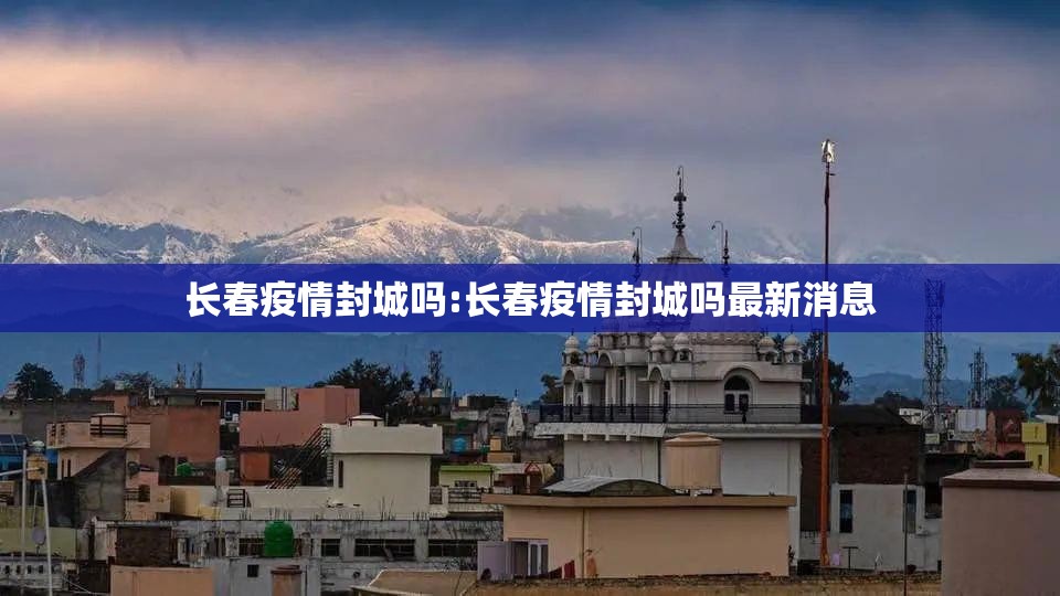 长春疫情封城吗:长春疫情封城吗最新消息