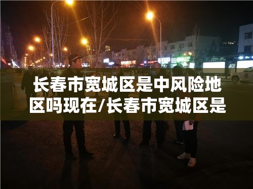 长春市宽城区是中风险地区吗现在/长春市宽城区是中风险地区吗