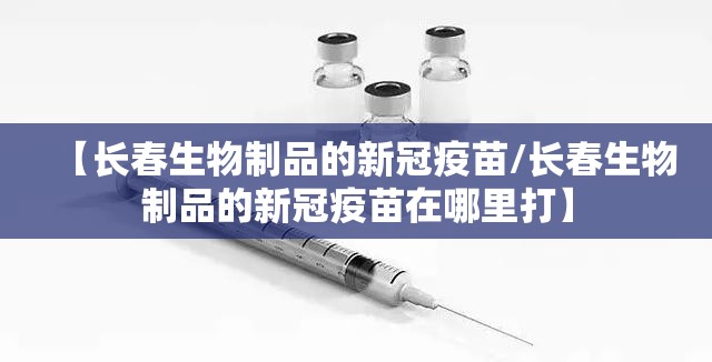 【长春生物制品的新冠疫苗/长春生物制品的新冠疫苗在哪里打】