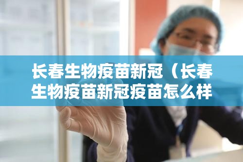 长春生物疫苗新冠（长春生物疫苗新冠疫苗怎么样）