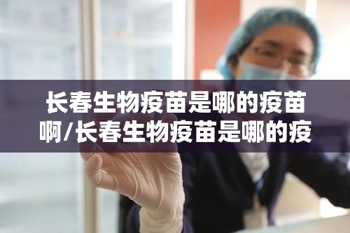 长春生物疫苗是哪的疫苗啊/长春生物疫苗是哪的疫苗