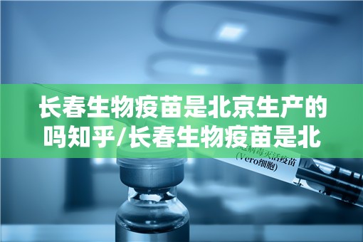 长春生物疫苗是北京生产的吗知乎/长春生物疫苗是北京生产的吗