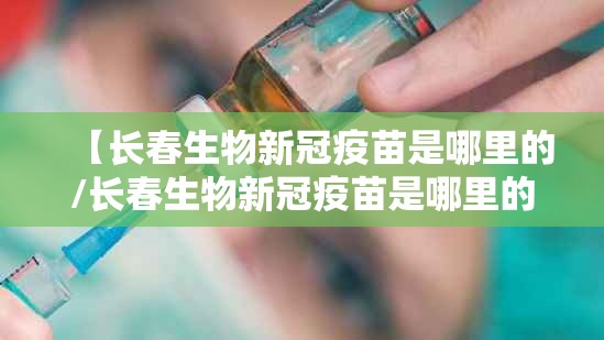 【长春生物新冠疫苗是哪里的/长春生物新冠疫苗是哪里的疫苗】