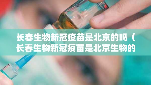 长春生物新冠疫苗是北京的吗（长春生物新冠疫苗是北京生物的吗）