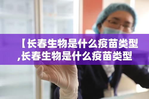 【长春生物是什么疫苗类型,长春生物是什么疫苗类型的】