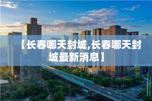 【长春哪天封城,长春哪天封城最新消息】