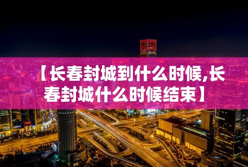 【长春封城到什么时候,长春封城什么时候结束】