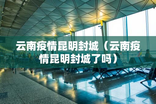 云南疫情昆明封城（云南疫情昆明封城了吗）