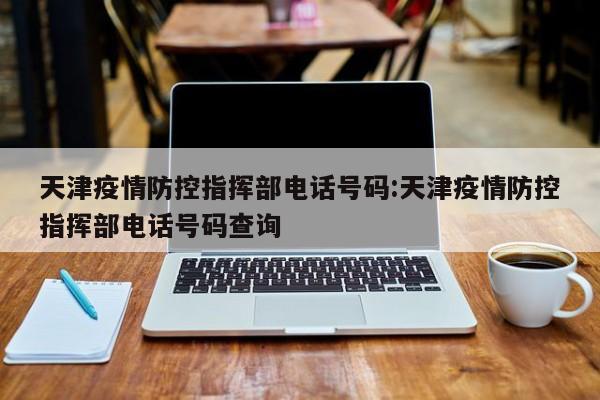天津疫情防控指挥部电话号码:天津疫情防控指挥部电话号码查询